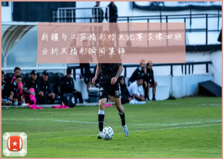 新疆与江苏精彩对决比赛录像回顾分析及精彩瞬间集锦