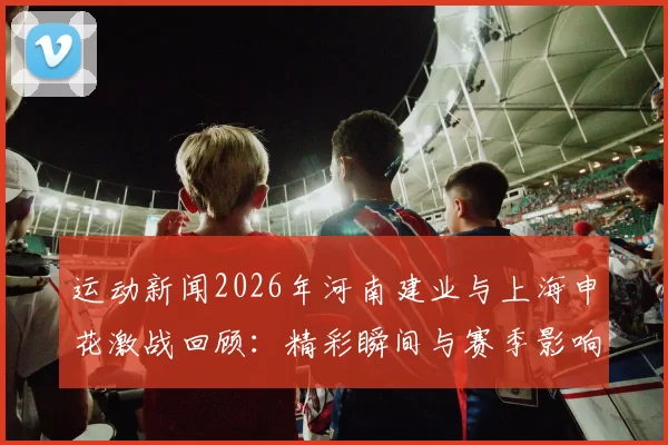 运动新闻2026年河南建业与上海申花激战回顾：精彩瞬间与赛季影响分析