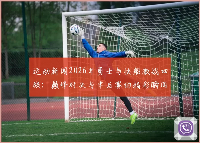 运动新闻2026年勇士与快船激战回顾：巅峰对决与季后赛的精彩瞬间