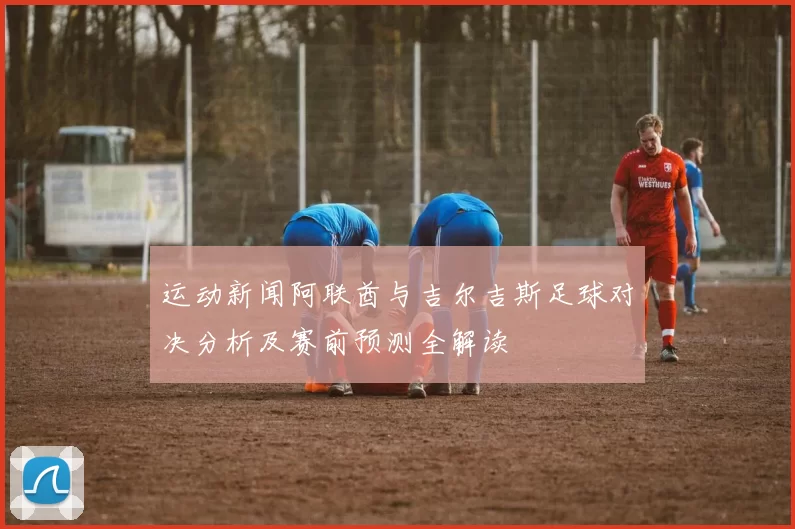 运动新闻阿联酋与吉尔吉斯足球对决分析及赛前预测全解读