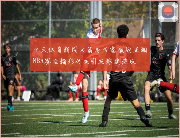 今天体育新闻火箭与活塞激战正酣NBA赛场精彩对决引发球迷热议