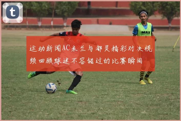 运动新闻AC米兰与都灵精彩对决视频回顾球迷不容错过的比赛瞬间