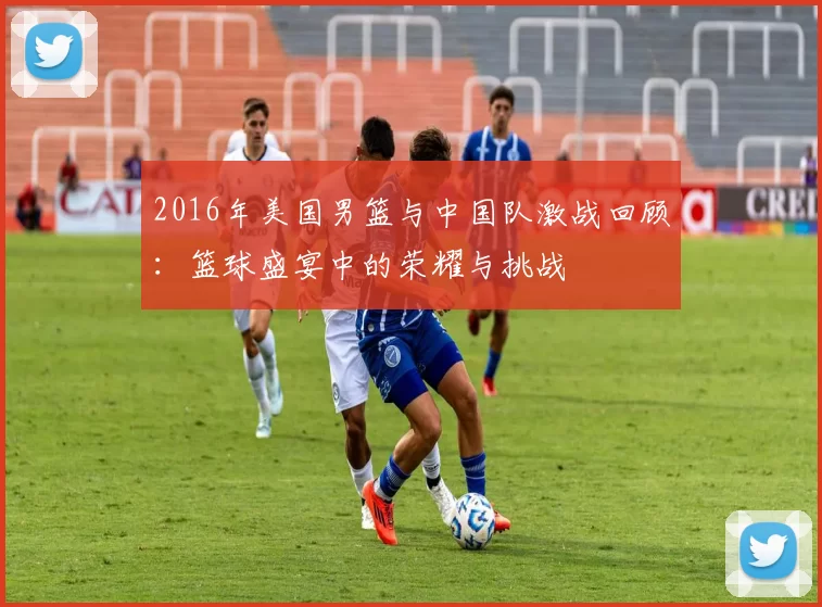 2016年美国男篮与中国队激战回顾：篮球盛宴中的荣耀与挑战