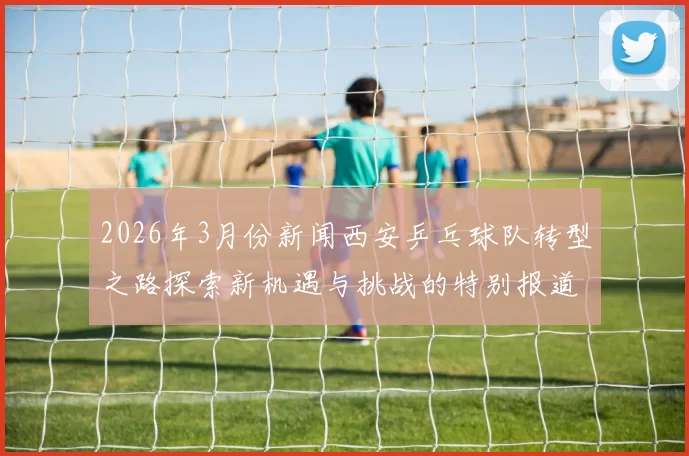 2026年3月份新闻西安乒乓球队转型之路探索新机遇与挑战的特别报道