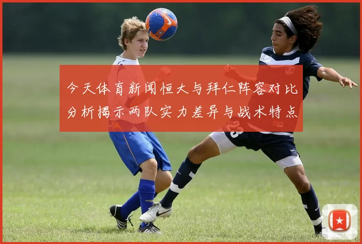 今天体育新闻恒大与拜仁阵容对比分析揭示两队实力差异与战术特点